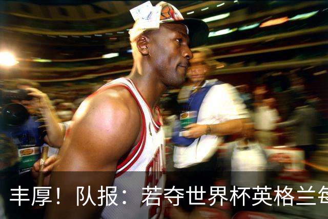 丰厚！队报：若夺世界杯英格兰每人奖励超50万镑，巴西100万美元